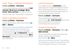 Page 2624 ContactsCall, Text, or Email ContactsFind it: 
Dialer
 >Contacts 
Touch and hold the contact to open  
Call  
contact 
, Send text message
, Send  
email 
, View contact
, or other options. 
You can also use “Voice Dial” on page 18.Edit or Delete ContactsFind it:  
Dialer
 >Contacts 
Touch the contact, then touch Menu  >  Edit 
 or 
Delete
. 
Where are contacts edited or deleted? 
  
Your phone edits the contacts in its  memory, and can sync your Google™  account (touch >  
Accounts
, choose  
your...