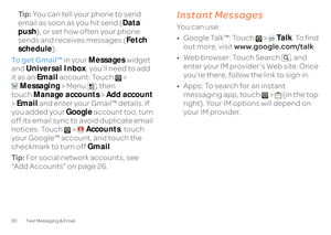 Page 3230 Text Messaging & EmailTi p :  
You can tell your phone to send  
email as soon as you hit send ( 
Data  
push 
), or set how often your phone  
sends and receives messages ( 
Fetch  
schedule 
). 
To get Gmail™ 
 in your 
Messages
 widget  
and  
Universal Inbox
, you’ll need to add  
it as an  
Email
 account: Touch >  
Messaging 
 > Menu , then  
touch 
Manage accounts
 > Add account
  
>  Email
 and enter your Gmail™ details. If  
you added your  
Google
 account too, turn  
off its email sync to...