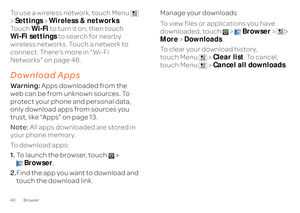 Page 4240 BrowserTo use a wireless network, touch Menu   >  Settings
 > Wireless & networks
.  
Touch  
Wi-Fi
 to turn it on, then touch  
Wi-Fi settings 
 to search for nearby  
wireless networks. Touch a network to  connect. There’s more in “Wi-Fi  Networks” on page 48.Download AppsWarn in g:  
Apps downloaded from the  
web can be from unknown sources. To  protect your phone and personal data,  only download apps from sources you trust, like “Apps” on page 13. Note:  
All apps downloaded are stored in  
your...