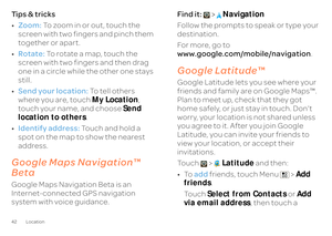 Page 4442 LocationTi p s  &  t r i c k s • Zoom:
 To zoom in or out, touch the  
screen with two fingers and pinch them  together or apart. • Rotate:
 To rotate a map, touch the  
screen with two fingers and then drag  one in a circle while the other one stays still. • Send your location:
 To  t e l l  o t h e r s   
where you are, touch  
My Location
,  
touch your name, and choose  
Send  
location to others 
. 
• Identify address:
 Touch and hold a  
spot on the map to show the nearest  address.Google Maps...