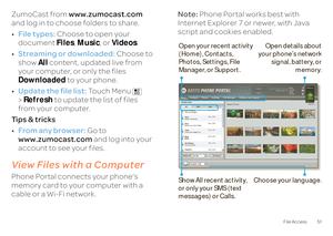 Page 5351
File Access
ZumoCast from 
www.zumocast.com
  
and log in to choose folders to share. • File types:
 Choose to open your  
document  
Files
, Music
, or 
Videos
. 
• Streaming or downloaded:
 Choose to  
show  
All
 content, updated live from  
your computer, or only the files Downloaded 
 to your phone. 
• Update the file list:
 Touch Menu   
> Refresh
 to update the list of files  
from your computer. Ti p s  &  t r i c k s • From any browser:
 Go to  
www.zumocast.com 
 and log into your  
account...