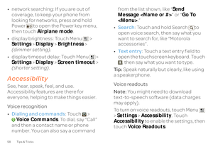 Page 6058 Tips & Tricks•network searching: If you are out of  coverage, to keep your phone from  looking for networks, press and hold  Power  to open the Power key menu, then touch  
Airplane mode
. 
• display brightness: Touch Menu  >  Settings 
 > Display
 > Brightness
 >  
(dimmer setting) 
. 
• display timeout delay: Touch Menu  >  Settings 
 > Display
 > Screen timeout
 >  
(shorter setting) 
.
AccessibilitySee, hear, speak, feel, and use.  Accessibility features are there for  everyone, helping to make...