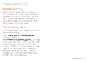 Page 6563
Troubleshooting
Troubleshootingwe’re here to helpCrash recoveryIn the unlikely event that your phone  stops responding to touches and key presses, try a quick reset. Remove the back cover and battery (“Assemble & Charge” on page 5), then replace and turn on your phone as usual.Service & repairsIf you have questions or need assistance, we’re here to help. Go to  
www.motorola.com/repair
  
(United States) or www.motorola.com/support 
 (Canada),  
where you can select from a number of customer care...