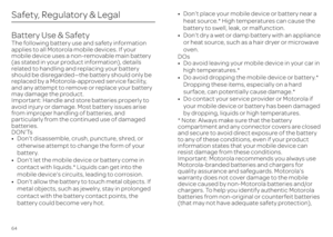 Page 6664Safety, Regulatory & LegalBattery Use & SafetyBattery Use & SafetyThe following battery use and safety information  applies to all Motorola mobile devices. If your  mobile device uses a non-removable main battery (as stated in your product information), details  related to handling and replacing your battery  should be disregarded—the battery should only be replaced by a Motorola-approved service facility,  and any attempt to remove or replace your battery  may damage the product.Important: Handle and...