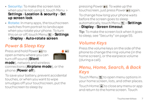 Page 97
Touchscreen & Keys
•Security:
 To make the screen lock  
when you’re not using it, touch Menu  >  Settings 
 > Location & security
 > Set  
up screen lock 
. 
• Rotate:
 In many apps, the touchscreen  
switches from portrait to landscape  when you rotate your phone. To turn this on or off, touch Menu  >  
Settings
  
>  Display
 > Auto-rotate screen
.
Power & Sleep KeyPress and hold Power  to  open a menu where you can turn off sound ( 
Silent  
mode 
), network and wireless  
connections ( 
Airplane...