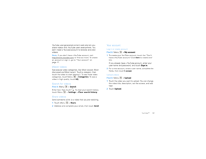 Page 1917
YouTube™
YouTube user-generated content web site lets you 
share videos with YouTube users everywhere. You 
don’t need a YouTube account to browse and view 
videos.
Note:  If you don’t have a YouTube account, visit 
http://www.youtube.com
 to find out more. To create 
an account or sign in, go to “Your account” on 
page 17.
Watch videosSee popular video categories, like Most viewed, Most 
discussed and Most recent. Touch a category, then 
touch the video to start playing it. To see more video...