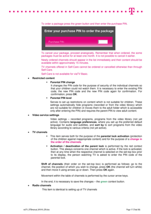 Page 17 
 
 
 
  
viaTV_STBmanual_M1910_EN.doc Page 17 (Total 38) 
 
 
To order a package press the green button and then enter the purchase PIN. 
 
To cancel your package, proceed analogically. Remember that when ordered, the some 
packages must be active for at least one month. It is not possible to cancel it earlier. 
Newly ordered channels should appear in the list immediately and their content should be 
available within approximately 15 minutes. 
TV channels offered in Self-Care cannot be ordered or...
