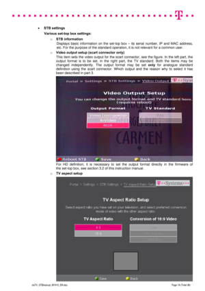 Page 18 
 
 
 
  
viaTV_STBmanual_M1910_EN.doc Page 18 (Total 38) 
 
 STB settings  
Various set-top box settings: 
o STB information 
Displays basic information on the set-top box – its serial number, IP and MAC address, 
etc. For the purpose of the standard operation, it is not relevant for a common user.  
o Video output setup (scart connector only) 
This item sets the video output for the scart connector, see the figure. In the left part, the 
output format is to be set, in the right part, the TV standard....