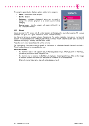 Page 22 
 
 
 
  
viaTV_STBmanual_M1910_EN.doc Page 22 (Total 38) 
 
 Pressing the green button displays options related to the program: 
 Detail – description of the program 
 Delete - deletion 
 Category – displays a keyboard, which can be used to 
assign the selected program to a certain (user-created) 
category 
 Lock program – lock the program with a parental lock if it is 
not suitable for children 
8.1.5 Mosaic 
Mosaic divides the TV screen into 9 smaller screens and displays the current programs of...