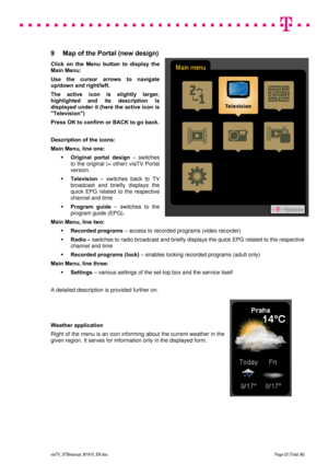 Page 23 
 
 
 
  
viaTV_STBmanual_M1910_EN.doc Page 23 (Total 38) 
 
9  Map of the Portal (new design) 
Click on the Menu button to display the 
Main Menu: 
Use the cursor arrows to navigate 
up/down and right/left.  
The active icon is slightly larger, 
highlighted and its description is 
displayed under it (here the active icon is 
Television) 
Press OK to confirm or BACK to go back. 
 
Description of the icons: 
Main Menu, line one: 
 Original portal design – switches 
to the original (= other) viaTV Portal...