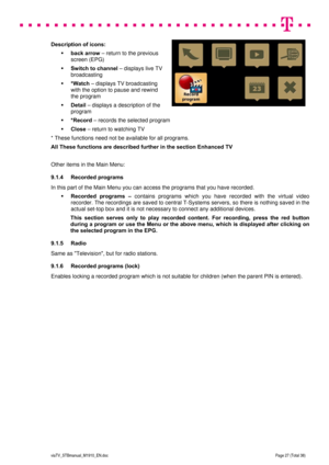 Page 27 
 
 
 
  
viaTV_STBmanual_M1910_EN.doc Page 27 (Total 38) 
 
Description of icons: 
 back arrow – return to the previous 
screen (EPG) 
 Switch to channel – displays live TV 
broadcasting 
 *Watch – displays TV broadcasting 
with the option to pause and rewind 
the program 
 Detail – displays a description of the 
program 
 *Record – records the selected program 
 Close – return to watching TV 
* These functions need not be available for all programs. 
All These functions are described further in...