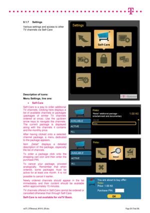 Page 28 
 
 
 
  
viaTV_STBmanual_M1910_EN.doc Page 28 (Total 38) 
 
9.1.7 Settings 
Various settings and access to other 
TV channels via Self-Care 
  
 
 
 
 
 
 
 
 
 
 
 
 
 
 
Description of icons: 
Menu Settings, line one: 
 Self-Care 
Self-Care is a way to order additional 
TV channels. Clicking here displays a 
list of available channels or packages 
(packages of similar TV channels 
ordered at once). Use the up/down 
arrow keys to navigate the channels. 
The current package is displayed 
along with...