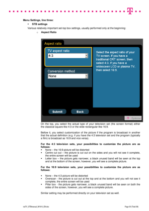 Page 30 
 
 
 
  
viaTV_STBmanual_M1910_EN.doc Page 30 (Total 38) 
 
Menu Settings, line three: 
 STB settings 
Various relatively important set-top box settings, usually performed only at the beginning: 
o Aspect Ratio 
 
 
On the top, you select the actual type of your television set (the screen format) either  
the classical square-like 4:3 or the wide rectangular-like 16:9. 
  
Bellow it, you select customization of the picture if the program is broadcast in another 
that the actual definition (e.g. if you...