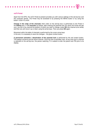 Page 37 
 
 
 
  
viaTV_STBmanual_M1910_EN.doc Page 37 (Total 38) 
 
 
viaTV Portal 
 
Apart from the EPG, the viaTV Portal at present provides you with various settings of the set-top box and 
two computer games. The Portal may be accessed to by pressing the MENU button or by using the 
button “a dot in a circle”.   
 
Change in the order of the channels (their order on the set-top box) is performed on the Portal in  
the Setting item -> TV channels as follows: after entering the parental lock (for which the...