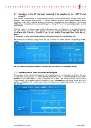 Page 6 
 
 
 
  
viaTV_STBmanual_M1910_EN.doc Page 6 (Total 38) 
 
3.1  Selection of the TV standard (optional, it is possible in the viaTV Portal 
as well)  
Start with the selection of the so-called television standard (system) format. Press the right cursor arrow 
and the “Video” item will undo into the “TV System Selection” and the “Video Output Selection” items  
(the figure on the left). Press the arrow once more and the option of a change between the PAL and 
NTSC picture formats becomes activated (the...