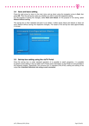 Page 8 
 
 
 
  
viaTV_STBmanual_M1910_EN.doc Page 8 (Total 38) 
 
3.4  Save and leave setting  
Press the right arrow for return to the main menu and go down using the navigation arrow to Exit, then 
press OK. Then the set-top box asks you whether you wish to save the respective setting.  
For the purpose of saving the changes, select Save and reboot, for the purpose of not saving, select 
Reboot without saving.  
 
The set-top box is then restarted and prior to se restart, it either saves (Save and reboot)...