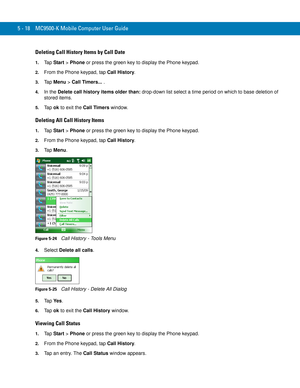 Page 1025 - 18 MC9500-K Mobile Computer User Guide
Deleting Call History Items by Call Date
1.Ta p  Start > Phone or press the green key to display the Phone keypad.
2.From the Phone keypad, tap Call History.
3.Ta p  Menu > Call Timers....
4.In the Delete call history items older than: drop-down list select a time period on which to base deletion of 
stored items.
5.Ta p  ok to exit the Call Timers window.
Deleting All Call History Items
1.Ta p  Start > Phone or press the green key to display the Phone keypad....