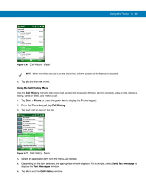 Page 103Using the Phone 5 - 19
Figure 5-26    Call History - Detail
4.Ta p  ok and then ok to exit.
Using the Call History Menu
Use the Call History menu to dial voice mail, access the Activation Wizard, save to contacts, view a note, delete a 
listing, send an SMS, and make a call.
1.Ta p  Start > Phone or press the green key to display the Phone keypad.
2.From the Phone keypad, tap Call History.
3.Tap and hold an item in the list.
Figure 5-27    Call History - Menu
4.Select an applicable item from the menu, as...