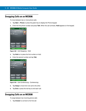 Page 1045 - 20 MC9500-K Mobile Computer User Guide
Swapping Calls on an MC9596
To move between two or more phone calls:
1.Ta p  Start > Phone or press the green key to display the Phone keypad.
2.Enter the first phone number and press Ta l k. When the call connects, Hold appears on the keypad.
Figure 5-28    Call Swapping - Hold
3.Ta p  Hold on to place the first number on hold.
4.Enter the second number and tap Ta l k.
Figure 5-29    Call Conferencing - Conferencing
5.Ta p  Swap to move from one call to the...