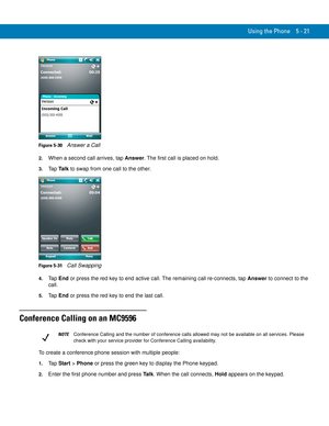 Page 105Using the Phone 5 - 21
Figure 5-30    Answer a Call
2.When a second call arrives, tap Answer. The first call is placed on hold.
3.Ta p  Ta l k to swap from one call to the other.
Figure 5-31    Call Swapping
4.Ta p  End or press the red key to end active call. The remaining call re-connects, tap Answer to connect to the 
call.
5.Ta p  End or press the red key to end the last call.
Conference Calling on an MC9596
To create a conference phone session with multiple people:
1.Ta p  Start > Phone or press the...