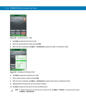 Page 1065 - 22 MC9500-K Mobile Computer User Guide
Figure 5-32    Conference Call - Hold
3.Ta p  Hold to place the first call on hold.
4.Enter the second phone number and tap Ta l k .
5.After the call is answered, tap Menu > Conference to place the calls in conference mode.
Figure 5-33    Creating a Conference Call
6.Ta p  Hold to place the conference on hold.
7.Enter another phone number and tap Ta l k .
8.After the call is answered, tap Menu > Conference to place all the calls in conference mode.
9.Repeat...