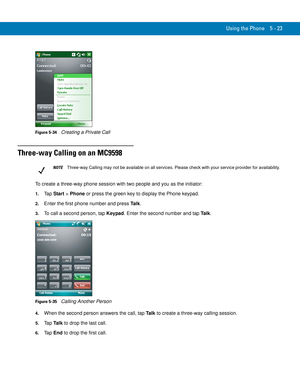 Page 107Using the Phone 5 - 23
Figure 5-34    Creating a Private Call
Three-way Calling on an MC9598
To create a three-way phone session with two people and you as the initiator:
1.Ta p  Start > Phone or press the green key to display the Phone keypad.
2.Enter the first phone number and press Ta l k.
3.To call a second person, tap Keypad. Enter the second number and tap Ta l k.
Figure 5-35    Calling Another Person
4.When the second person answers the call, tap Ta l k to create a three-way calling session.
5.Ta...