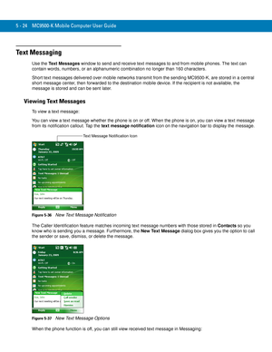 Page 1085 - 24 MC9500-K Mobile Computer User Guide
Text Messaging
Use the Text Messages window to send and receive text messages to and from mobile phones. The text can 
contain words, numbers, or an alphanumeric combination no longer than 160 characters.
Short text messages delivered over mobile networks transmit from the sending MC9500-K, are stored in a central 
short message center, then forwarded to the destination mobile device. If the recipient is not available, the 
message is stored and can be sent...