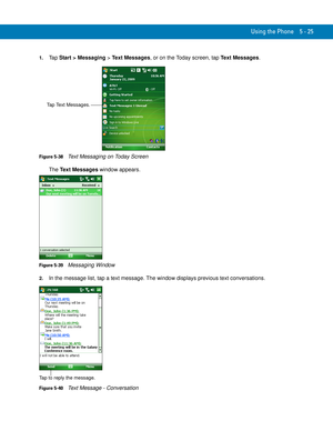 Page 109Using the Phone 5 - 25
1.Ta p  Start > Messaging > Text Messages, or on the Today screen, tap Text Messages.
Figure 5-38    Text Messaging on Today Screen
The Text Messages window appears.
Figure 5-39    Messaging Window
2.In the message list, tap a text message. The window displays previous text conversations.
 
Figure 5-40    Text Message - Conversation
Tap Text Messages.
Tap to reply the message. 