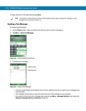 Page 1105 - 26 MC9500-K Mobile Computer User Guide
To reply, enter text in the reply field and tap Send.
Sending a Text Message
To create a text message:
1.On the Phone screen, select a contact name that you want to send a message to.
2.Ta p  Menu > Send Text Message.
Figure 5-41    Phone Screen Contact List
3.Compose your message.
Figure 5-42    Create Text Message
The auto-correct feature automatically fixes common spelling errors as you type so your messages are 
more accurate.
The character counter lets you...