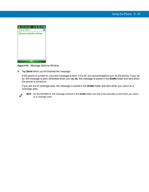 Page 111Using the Phone 5 - 27
Figure 5-43    Message Options Window
4.Ta p  Send when youve finished the message.
If the phone is turned on, your text message is sent. If it’s off, you are prompted to turn on the phone. If you do 
so, the message is sent; otherwise when you tap ok, the message is saved in the Drafts folder and sent when 
the phone is turned on.
If you are out of coverage area, the message is saved in the Drafts folder and sent when you return to a 
coverage area.
NOTEOn the MC959X-K, the...