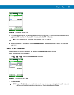 Page 113Using the Phone 5 - 29
Figure 5-46    Connecting Using GPRS
13.If the SIM card is protected with a Personal Identification Number (PIN), a dialog box pops up requesting the 
appropriate PIN to unlock the SIM card. In this case, enter the PIN and tap ok.
14.When a connection is established, launch Internet Explorer to browse the Internet or launch an applicable 
application.
Ending a Data Connection
To cancel a data connection in progress, tap Cancel in the Connecting... dialog window.
To end an...