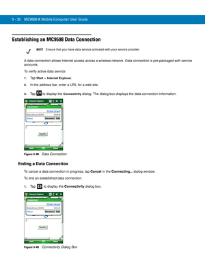 Page 1145 - 30 MC9500-K Mobile Computer User Guide
Establishing an MC9598 Data Connection
A data connection allows Internet access across a wireless network. Data connection is pre-packaged with service 
accounts.
To verify active data service:
1.Ta p  Start > Internet Explorer.
2.In the address bar, enter a URL for a web site.
3.Tap   to display the Connectivity dialog. The dialog box displays the data connection information.
Figure 5-48    Data Connection
Ending a Data Connection
To cancel a data connection in...