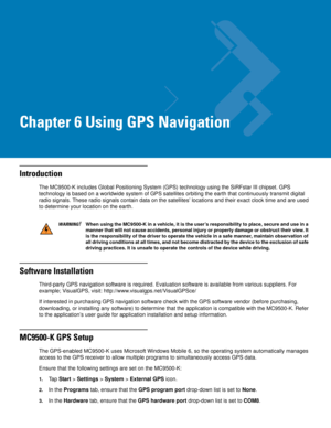 Page 117Chapter 6 Using GPS Navigation
Introduction
The MC9500-K includes Global Positioning System (GPS) technology using the SiRFstar III chipset. GPS 
technology is based on a worldwide system of GPS satellites orbiting the earth that continuously transmit digital 
radio signals. These radio signals contain data on the satellites’ locations and their exact clock time and are used 
to determine your location on the earth.
Software Installation
Third-party GPS navigation software is required. Evaluation...