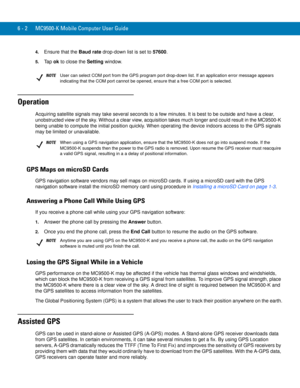 Page 1186 - 2 MC9500-K Mobile Computer User Guide
4.Ensure that the Baud rate drop-down list is set to 57600.
5.Ta p  ok to close the Setting window.
Operation
Acquiring satellite signals may take several seconds to a few minutes. It is best to be outside and have a clear, 
unobstructed view of the sky. Without a clear view, acquisition takes much longer and could result in the MC9500-K 
being unable to compute the initial position quickly. When operating the device indoors access to the GPS signals 
may be...