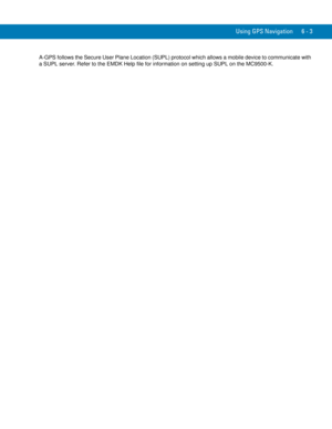 Page 119Using GPS Navigation 6 - 3
A-GPS follows the Secure User Plane Location (SUPL) protocol which allows a mobile device to communicate with 
a SUPL server. Refer to the EMDK Help file for information on setting up SUPL on the MC9500-K. 