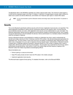 Page 1227 - 2 MC9500-K Mobile Computer User Guide
The Bluetooth radio in this MC9500-K operates as a Class 2 device power class. The maximum output power is 
2.5mW and the expected range is 32.8 feet (10 meters). A definition of ranges based on power class is difficult to 
obtain due to power and device differences, and whether one measures open space or closed office space. 
Security
The current Bluetooth specification defines security at the link level. Application-level security is not specified. This 
allows...