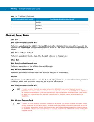 Page 1247 - 4 MC9500-K Mobile Computer User Guide
Bluetooth Power States
Cold Boot
With StoneStreet One Bluetooth Stack
Performing a cold boot on the MC9500-K turns off Bluetooth after initialization (which takes a few moments). It is 
normal to see the Bluetooth icon appear and disappear, as well as a wait cursor, when initialization proceeds in all 
modes.
With Microsoft Bluetooth Stack
Performing a cold boot retain the state of the Bluetooth radio prior to the cold boot.
Warm Boot
With StoneStreet One...