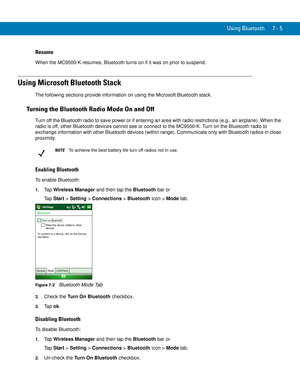 Page 125Using Bluetooth 7 - 5
Resume
When the MC9500-K resumes, Bluetooth turns on if it was on prior to suspend.
Using Microsoft Bluetooth Stack
The following sections provide information on using the Microsoft Bluetooth stack.
Turning the Bluetooth Radio Mode On and Off
Turn off the Bluetooth radio to save power or if entering an area with radio restrictions (e.g., an airplane). When the 
radio is off, other Bluetooth devices cannot see or connect to the MC9500-K. Turn on the Bluetooth radio to 
exchange...