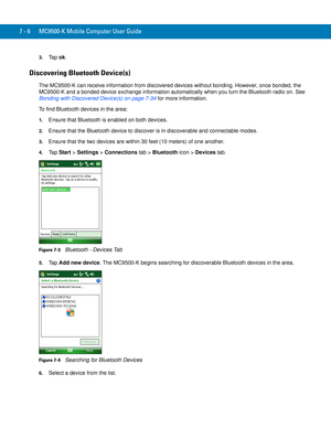 Page 1267 - 6 MC9500-K Mobile Computer User Guide
3.Ta p  ok.
Discovering Bluetooth Device(s)
The MC9500-K can receive information from discovered devices without bonding. However, once bonded, the 
MC9500-K and a bonded device exchange information automatically when you turn the Bluetooth radio on. See 
Bonding with Discovered Device(s) on page 7-34 for more information.
To find Bluetooth devices in the area:
1.Ensure that Bluetooth is enabled on both devices.
2.Ensure that the Bluetooth device to discover is...