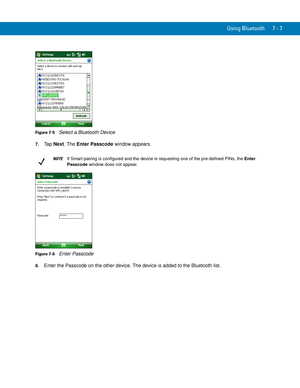 Page 127Using Bluetooth 7 - 7
Figure 7-5    Select a Bluetooth Device
7.Ta p  Next. The Enter Passcode window appears.
Figure 7-6    Enter Passcode
8.Enter the Passcode on the other device. The device is added to the Bluetooth list.
NOTEIf Smart-pairing is configured and the device is requesting one of the pre-defined PINs, the Enter 
Passcode window does not appear. 