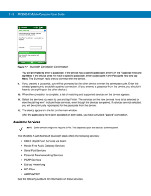 Page 1287 - 8 MC9500-K Mobile Computer User Guide
Figure 7-7    Bluetooth Connection Confirmation
You are prompted to enter a passcode. If the device has a specific passcode, enter it in the Passcode field and 
tap Next. If the device does not have a specific passcode, enter a passcode in the Passcode field and tap 
Next. The Bluetooth radio tries to connect with the device.
9.If you created a passcode, you will be prompted by the other device to enter the same passcode. Enter the 
created passcode to establish...