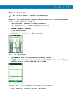 Page 129Using Bluetooth 7 - 9
Object Push Services via Beam
Use the OBEX Push Service to send files and contacts to another Bluetooth device. To transfer files between the 
MC9500-K and another Bluetooth enabled device:
1.Ensure that Bluetooth is enabled and discoverable on both devices.
2.Ensure that the two devices are within 30 feet (10 meters) of one another.
3.Ta p  Start > Programs > File Explorer.
4.Navigate to the file to transfer.
5.Tap and hold on the filename until the pop-up menu appears.
Figure 7-8...