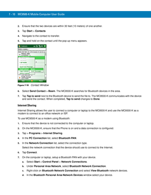 Page 1307 - 10 MC9500-K Mobile Computer User Guide
2.Ensure that the two devices are within 30 feet (10 meters) of one another.
3.Ta p  Start > Contacts
4.Navigate to the contact to transfer.
5.Tap and hold on the contact until the pop-up menu appears.
Figure 7-10    Contact Window
6.Select Send Contact > Beam. The MC9500-K searches for Bluetooth devices in the area.
7.Ta pTap to send next to the Bluetooth device to send the file to. The MC9500-K communicates with the device 
and send the contact. When...