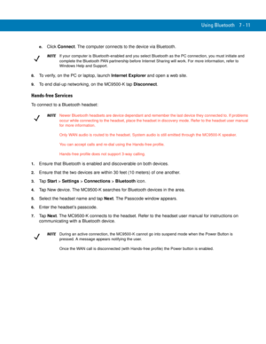 Page 131Using Bluetooth 7 - 11
e.Click Connect. The computer connects to the device via Bluetooth.
8.To verify, on the PC or laptop, launch Internet Explorer and open a web site.
9.To end dial-up networking, on the MC9500-K tap Disconnect.
Hands-free Services
To connect to a Bluetooth headset:
1.Ensure that Bluetooth is enabled and discoverable on both devices.
2.Ensure that the two devices are within 30 feet (10 meters) of one another.
3.Ta p Start > Settings > Connections > Bluetooth icon.
4.Tap New device....