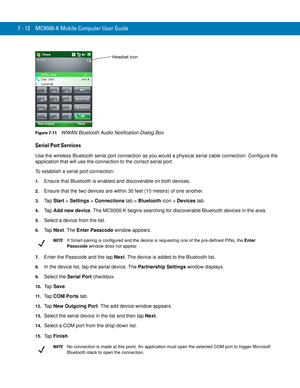 Page 1327 - 12 MC9500-K Mobile Computer User Guide
Figure 7-11    WWAN Bluetooth Audio Notification Dialog Box
Serial Port Services
Use the wireless Bluetooth serial port connection as you would a physical serial cable connection. Configure the 
application that will use the connection to the correct serial port.
To establish a serial port connection:
1.Ensure that Bluetooth is enabled and discoverable on both devices.
2.Ensure that the two devices are within 30 feet (10 meters) of one another.
3.Ta p  Start >...