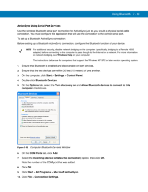 Page 133Using Bluetooth 7 - 13
ActiveSync Using Serial Port Services
Use the wireless Bluetooth serial port connection for ActiveSync just as you would a physical serial cable 
connection. You must configure the application that will use the connection to the correct serial port.
To set up a Bluetooth ActiveSync connection:
Before setting up a Bluetooth ActiveSync connection, configure the Bluetooth function of your device.
1.Ensure that Bluetooth is enabled and discoverable on both devices.
2.Ensure that the...