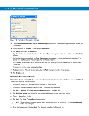 Page 1347 - 14 MC9500-K Mobile Computer User Guide
Figure 7-13    ActiveSync Connection Settings
11 .On the Allow connections to one of the following drop-down list, select the COM port with the number you 
noted earlier.
12.On the MC9500-K, tap Start > Programs > ActiveSync.
13.Ta p  Menu > Connect via Bluetooth.
Synchronization is automatically initiated. The ActiveSync icon appears on the lower right corner of the Today 
screen.
If an Authentication is required, the Enter Passcode screen appears, type an...