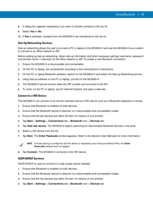 Page 135Using Bluetooth 7 - 15
8.A dialog box appears requesting if you want to transfer contacts to the car kit.
9.Select Ye s or No.
10.If Ye s is selected, contacts from the MC9500-K are transferred to the car kit.
Dial-Up Networking Services
Dial-up networking allows the user to connect a PC or laptop to the MC9500-K and use the MC9500-K as a modem 
to connect to an office network or ISP.
Before setting up dial-up networking, obtain dial-up information and other necessary settings (username, password 
and...