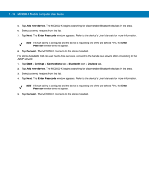 Page 1367 - 16 MC9500-K Mobile Computer User Guide
5.Ta p  Add new device. The MC9500-K begins searching for discoverable Bluetooth devices in the area.
6.Select a stereo headset from the list.
7.Ta p  Next. The Enter Passcode window appears. Refer to the device’s User Manuals for more information.
8.Ta p  Connect. The MC9500-K connects to the stereo headset.
For stereo headsets that can use hands-free services, connect to the hands-free service after connecting to the 
A2DP service:
1.Ta p  Start > Settings >...