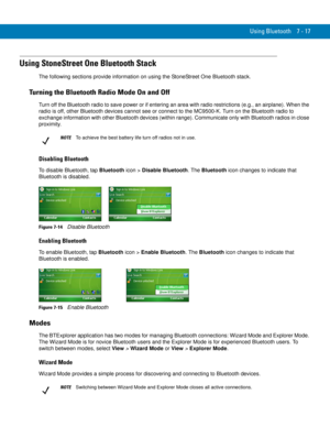 Page 137Using Bluetooth 7 - 17
Using StoneStreet One Bluetooth Stack
The following sections provide information on using the StoneStreet One Bluetooth stack.
Turning the Bluetooth Radio Mode On and Off
Turn off the Bluetooth radio to save power or if entering an area with radio restrictions (e.g., an airplane). When the 
radio is off, other Bluetooth devices cannot see or connect to the MC9500-K. Turn on the Bluetooth radio to 
exchange information with other Bluetooth devices (within range). Communicate only...